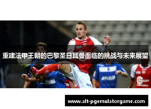 重建法甲王朝的巴黎圣日耳曼面临的挑战与未来展望