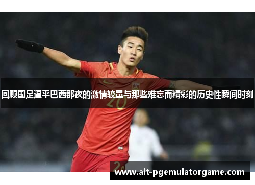 回顾国足逼平巴西那夜的激情较量与那些难忘而精彩的历史性瞬间时刻