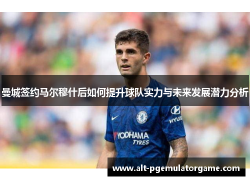 曼城签约马尔穆什后如何提升球队实力与未来发展潜力分析