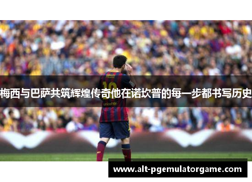 梅西与巴萨共筑辉煌传奇他在诺坎普的每一步都书写历史