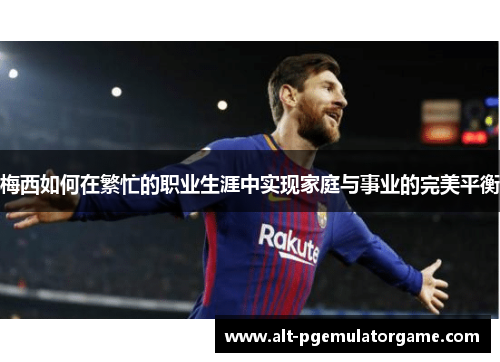 梅西如何在繁忙的职业生涯中实现家庭与事业的完美平衡