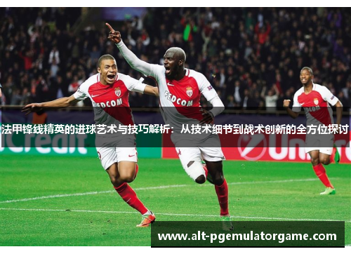 法甲锋线精英的进球艺术与技巧解析：从技术细节到战术创新的全方位探讨