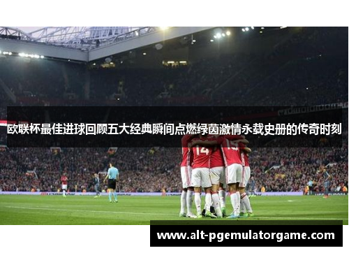 欧联杯最佳进球回顾五大经典瞬间点燃绿茵激情永载史册的传奇时刻